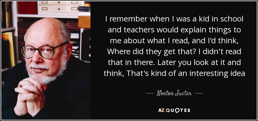 I remember when I was a kid in school and teachers would explain things to me about what I read, and I'd think, Where did they get that? I didn't read that in there. Later you look at it and think, That's kind of an interesting idea - Norton Juster