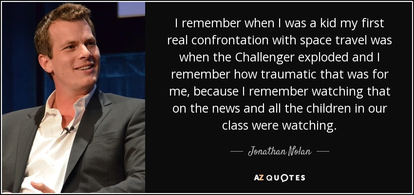 I remember when I was a kid my first real confrontation with space travel was when the Challenger exploded and I remember how traumatic that was for me, because I remember watching that on the news and all the children in our class were watching. - Jonathan Nolan