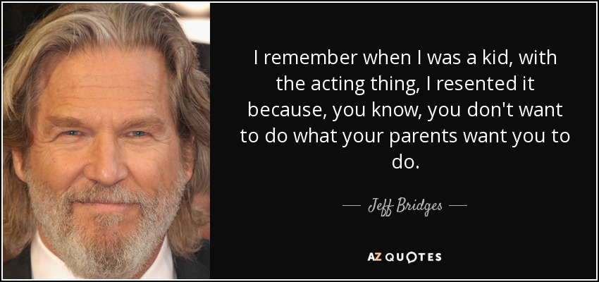 I remember when I was a kid, with the acting thing, I resented it because, you know, you don't want to do what your parents want you to do. - Jeff Bridges