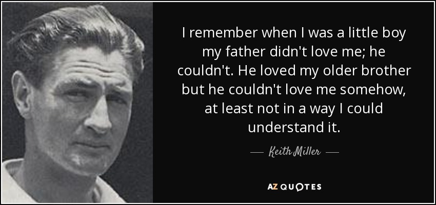 I remember when I was a little boy my father didn't love me; he couldn't. He loved my older brother but he couldn't love me somehow, at least not in a way I could understand it. - Keith Miller