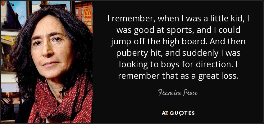 I remember, when I was a little kid, I was good at sports, and I could jump off the high board. And then puberty hit, and suddenly I was looking to boys for direction. I remember that as a great loss. - Francine Prose
