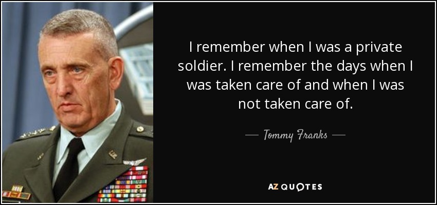 I remember when I was a private soldier. I remember the days when I was taken care of and when I was not taken care of. - Tommy Franks