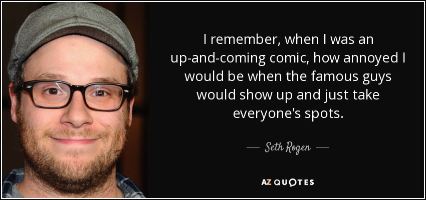 I remember, when I was an up-and-coming comic, how annoyed I would be when the famous guys would show up and just take everyone's spots. - Seth Rogen