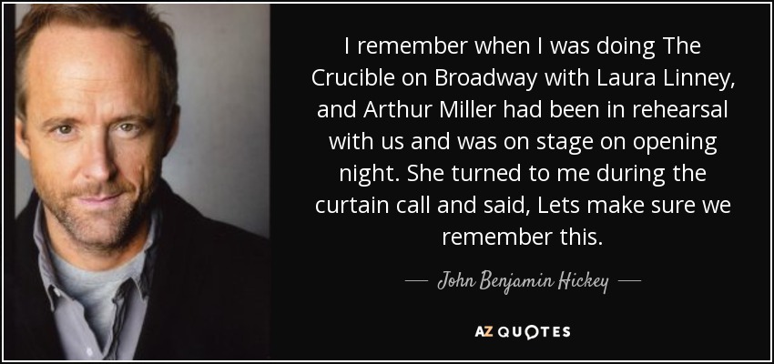 I remember when I was doing The Crucible on Broadway with Laura Linney, and Arthur Miller had been in rehearsal with us and was on stage on opening night. She turned to me during the curtain call and said, Lets make sure we remember this. - John Benjamin Hickey