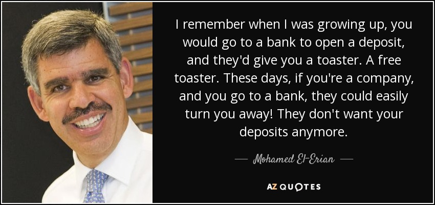 I remember when I was growing up, you would go to a bank to open a deposit, and they'd give you a toaster. A free toaster. These days, if you're a company, and you go to a bank, they could easily turn you away! They don't want your deposits anymore. - Mohamed El-Erian