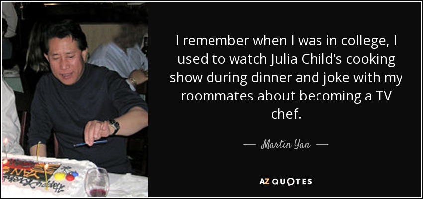 I remember when I was in college, I used to watch Julia Child's cooking show during dinner and joke with my roommates about becoming a TV chef. - Martin Yan