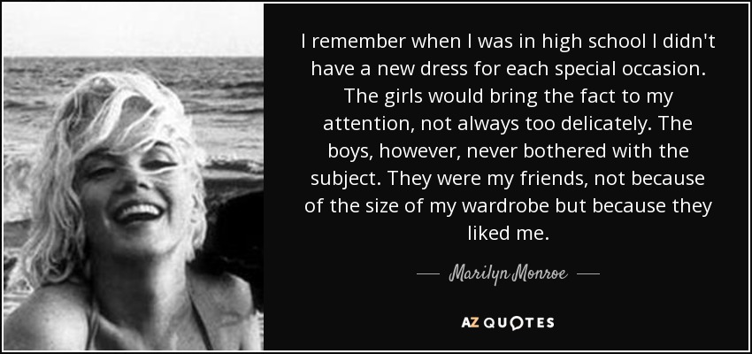 I remember when I was in high school I didn't have a new dress for each special occasion. The girls would bring the fact to my attention, not always too delicately. The boys, however, never bothered with the subject. They were my friends, not because of the size of my wardrobe but because they liked me. - Marilyn Monroe