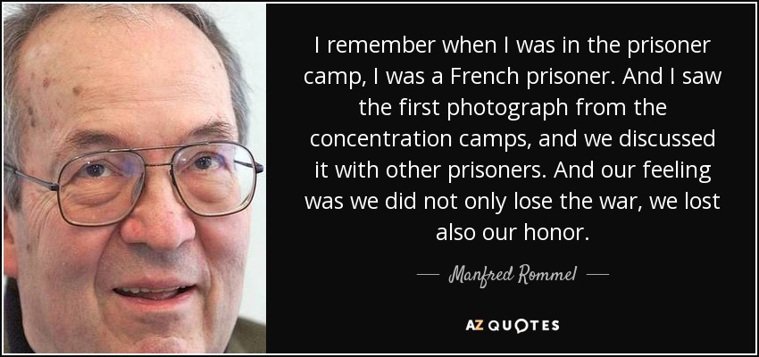 I remember when I was in the prisoner camp, I was a French prisoner. And I saw the first photograph from the concentration camps, and we discussed it with other prisoners. And our feeling was we did not only lose the war, we lost also our honor. - Manfred Rommel