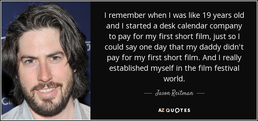 I remember when I was like 19 years old and I started a desk calendar company to pay for my first short film, just so I could say one day that my daddy didn't pay for my first short film. And I really established myself in the film festival world. - Jason Reitman