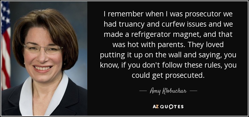 I remember when I was prosecutor we had truancy and curfew issues and we made a refrigerator magnet, and that was hot with parents. They loved putting it up on the wall and saying, you know, if you don't follow these rules, you could get prosecuted. - Amy Klobuchar