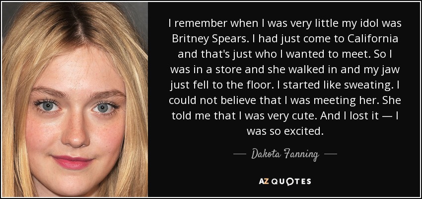 I remember when I was very little my idol was Britney Spears. I had just come to California and that's just who I wanted to meet. So I was in a store and she walked in and my jaw just fell to the floor. I started like sweating. I could not believe that I was meeting her. She told me that I was very cute. And I lost it — I was so excited. - Dakota Fanning