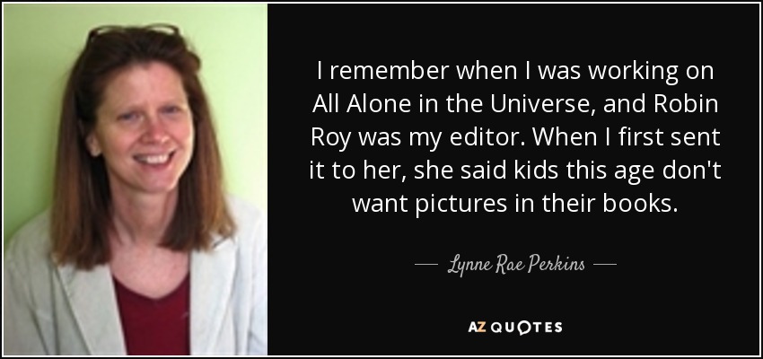 I remember when I was working on All Alone in the Universe, and Robin Roy was my editor. When I first sent it to her, she said kids this age don't want pictures in their books. - Lynne Rae Perkins