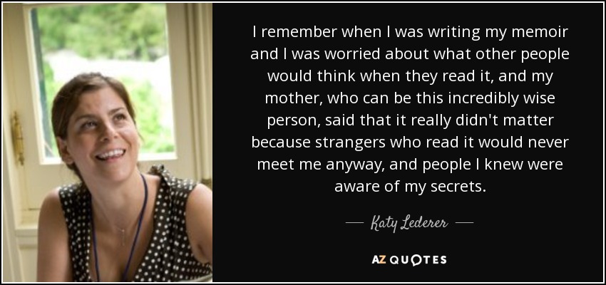 I remember when I was writing my memoir and I was worried about what other people would think when they read it, and my mother, who can be this incredibly wise person, said that it really didn't matter because strangers who read it would never meet me anyway, and people I knew were aware of my secrets. - Katy Lederer