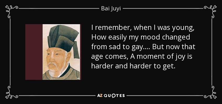 I remember, when I was young, How easily my mood changed from sad to gay. ... But now that age comes, A moment of joy is harder and harder to get. - Bai Juyi