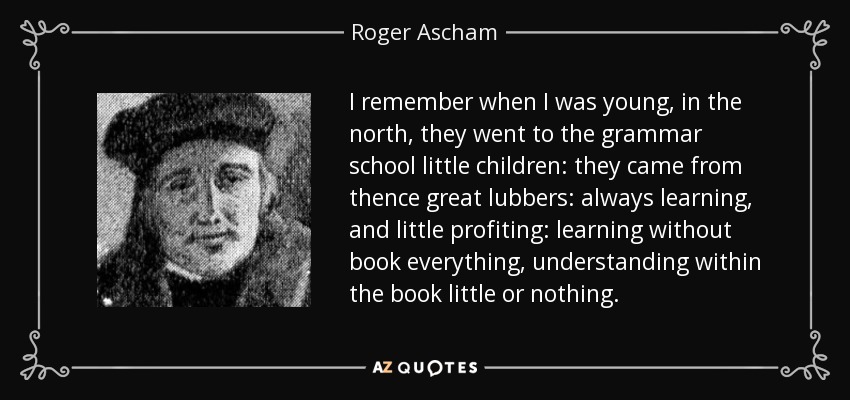 I remember when I was young, in the north, they went to the grammar school little children: they came from thence great lubbers: always learning, and little profiting: learning without book everything, understanding within the book little or nothing. - Roger Ascham