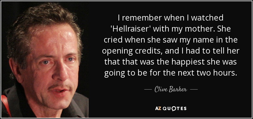 I remember when I watched 'Hellraiser' with my mother. She cried when she saw my name in the opening credits, and I had to tell her that that was the happiest she was going to be for the next two hours. - Clive Barker