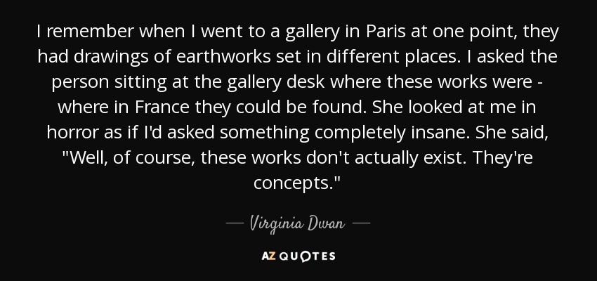 I remember when I went to a gallery in Paris at one point, they had drawings of earthworks set in different places. I asked the person sitting at the gallery desk where these works were - where in France they could be found. She looked at me in horror as if I'd asked something completely insane. She said, 