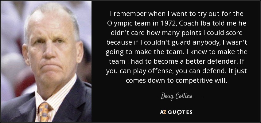 I remember when I went to try out for the Olympic team in 1972, Coach Iba told me he didn't care how many points I could score because if I couldn't guard anybody, I wasn't going to make the team. I knew to make the team I had to become a better defender. If you can play offense, you can defend. It just comes down to competitive will. - Doug Collins