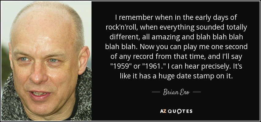 I remember when in the early days of rock'n'roll, when everything sounded totally different, all amazing and blah blah blah blah blah. Now you can play me one second of any record from that time, and I'll say 