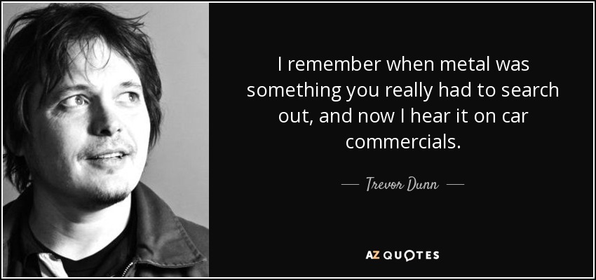 I remember when metal was something you really had to search out, and now I hear it on car commercials. - Trevor Dunn