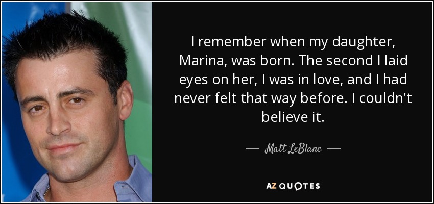 I remember when my daughter, Marina, was born. The second I laid eyes on her, I was in love, and I had never felt that way before. I couldn't believe it. - Matt LeBlanc