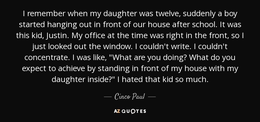 I remember when my daughter was twelve, suddenly a boy started hanging out in front of our house after school. It was this kid, Justin. My office at the time was right in the front, so I just looked out the window. I couldn't write. I couldn't concentrate. I was like, 