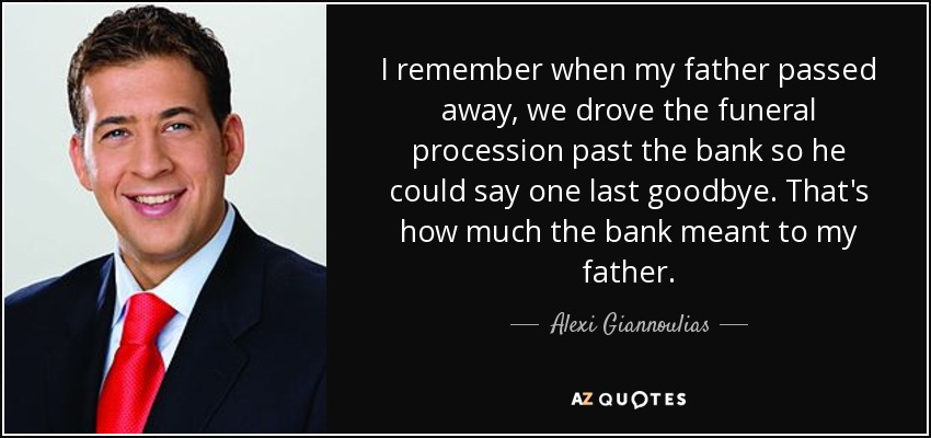 I remember when my father passed away, we drove the funeral procession past the bank so he could say one last goodbye. That's how much the bank meant to my father. - Alexi Giannoulias