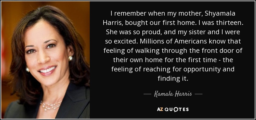 I remember when my mother, Shyamala Harris, bought our first home. I was thirteen. She was so proud, and my sister and I were so excited. Millions of Americans know that feeling of walking through the front door of their own home for the first time - the feeling of reaching for opportunity and finding it. - Kamala Harris