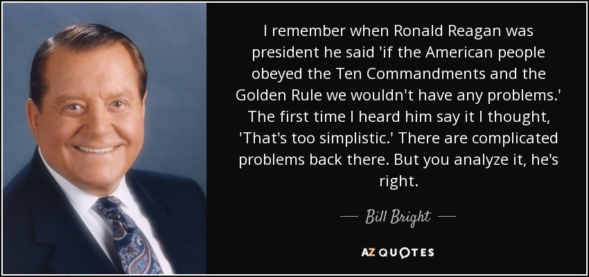 I remember when Ronald Reagan was president he said 'if the American people obeyed the Ten Commandments and the Golden Rule we wouldn't have any problems.' The first time I heard him say it I thought, 'That's too simplistic.' There are complicated problems back there. But you analyze it, he's right. - Bill Bright