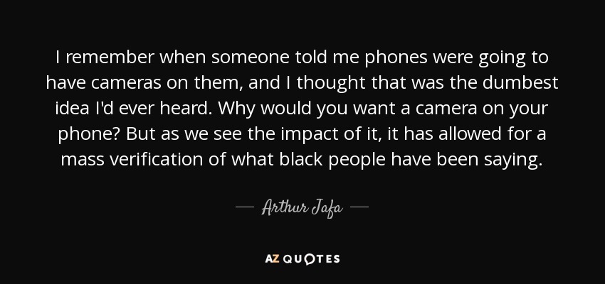 I remember when someone told me phones were going to have cameras on them, and I thought that was the dumbest idea I'd ever heard. Why would you want a camera on your phone? But as we see the impact of it, it has allowed for a mass verification of what black people have been saying. - Arthur Jafa