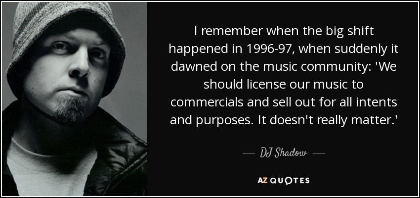 I remember when the big shift happened in 1996-97, when suddenly it dawned on the music community: 'We should license our music to commercials and sell out for all intents and purposes. It doesn't really matter.' - DJ Shadow