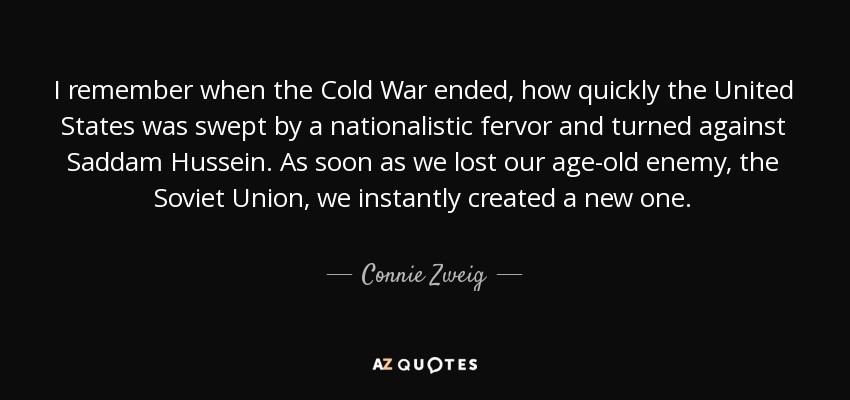 I remember when the Cold War ended, how quickly the United States was swept by a nationalistic fervor and turned against Saddam Hussein. As soon as we lost our age-old enemy, the Soviet Union, we instantly created a new one. - Connie Zweig
