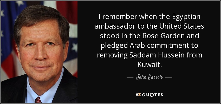 I remember when the Egyptian ambassador to the United States stood in the Rose Garden and pledged Arab commitment to removing Saddam Hussein from Kuwait. - John Kasich