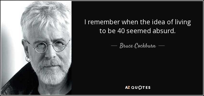 I remember when the idea of living to be 40 seemed absurd. - Bruce Cockburn