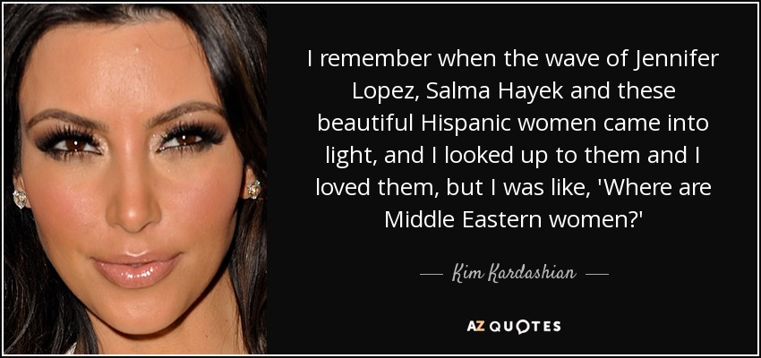 I remember when the wave of Jennifer Lopez, Salma Hayek and these beautiful Hispanic women came into light, and I looked up to them and I loved them, but I was like, 'Where are Middle Eastern women?' - Kim Kardashian