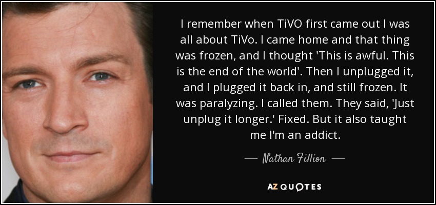 I remember when TiVO first came out I was all about TiVo. I came home and that thing was frozen, and I thought 'This is awful. This is the end of the world'. Then I unplugged it, and I plugged it back in, and still frozen. It was paralyzing. I called them. They said, 'Just unplug it longer.' Fixed. But it also taught me I'm an addict. - Nathan Fillion