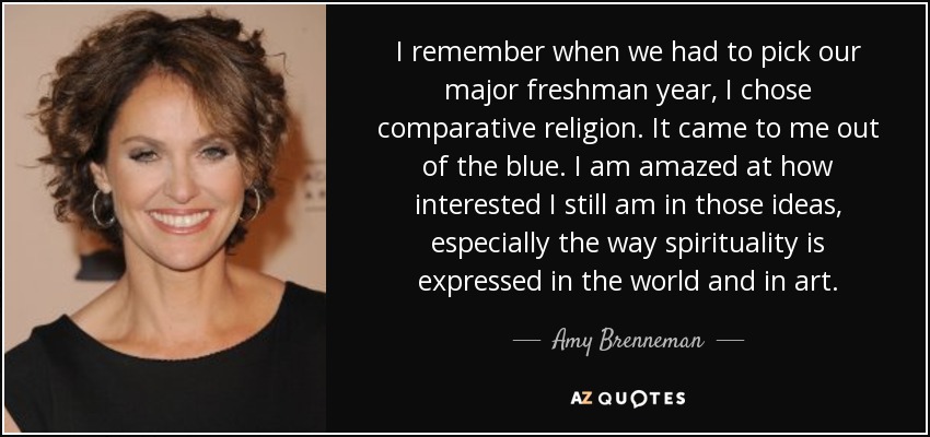 I remember when we had to pick our major freshman year, I chose comparative religion. It came to me out of the blue. I am amazed at how interested I still am in those ideas, especially the way spirituality is expressed in the world and in art. - Amy Brenneman