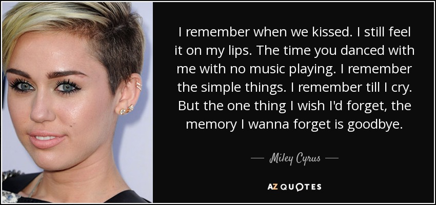 I remember when we kissed. I still feel it on my lips. The time you danced with me with no music playing. I remember the simple things. I remember till I cry. But the one thing I wish I'd forget, the memory I wanna forget is goodbye. - Miley Cyrus
