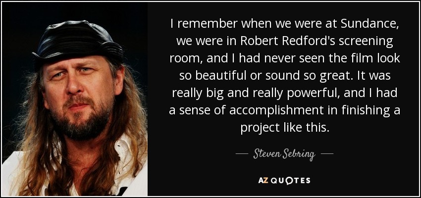 I remember when we were at Sundance, we were in Robert Redford's screening room, and I had never seen the film look so beautiful or sound so great. It was really big and really powerful, and I had a sense of accomplishment in finishing a project like this. - Steven Sebring