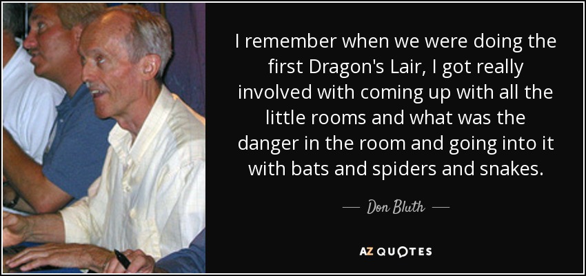 I remember when we were doing the first Dragon's Lair, I got really involved with coming up with all the little rooms and what was the danger in the room and going into it with bats and spiders and snakes. - Don Bluth