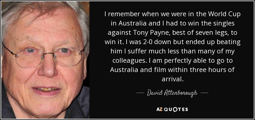 I remember when we were in the World Cup in Australia and I had to win the singles against Tony Payne, best of seven legs, to win it. I was 2-0 down but ended up beating him I suffer much less than many of my colleagues. I am perfectly able to go to Australia and film within three hours of arrival. - David Attenborough