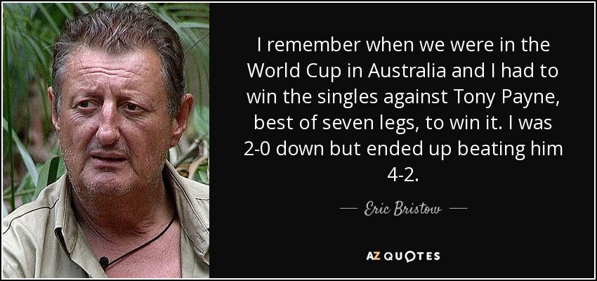 I remember when we were in the World Cup in Australia and I had to win the singles against Tony Payne, best of seven legs, to win it. I was 2-0 down but ended up beating him 4-2. - Eric Bristow