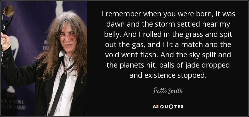 I remember when you were born, it was dawn and the storm settled near my belly. And I rolled in the grass and spit out the gas, and I lit a match and the void went flash. And the sky split and the planets hit, balls of jade dropped and existence stopped. - Patti Smith