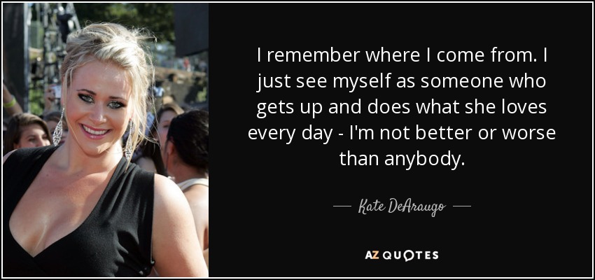 I remember where I come from. I just see myself as someone who gets up and does what she loves every day - I'm not better or worse than anybody. - Kate DeAraugo