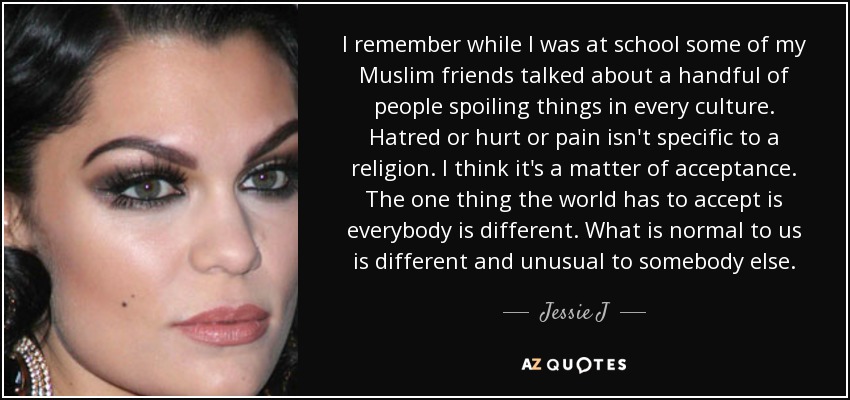 I remember while I was at school some of my Muslim friends talked about a handful of people spoiling things in every culture. Hatred or hurt or pain isn't specific to a religion. I think it's a matter of acceptance. The one thing the world has to accept is everybody is different. What is normal to us is different and unusual to somebody else. - Jessie J