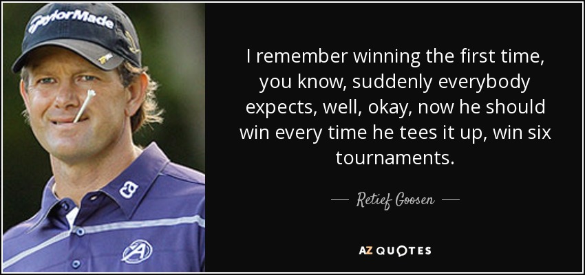 I remember winning the first time, you know, suddenly everybody expects, well, okay, now he should win every time he tees it up, win six tournaments. - Retief Goosen