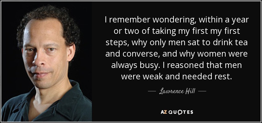 I remember wondering, within a year or two of taking my first my first steps, why only men sat to drink tea and converse, and why women were always busy. I reasoned that men were weak and needed rest. - Lawrence Hill