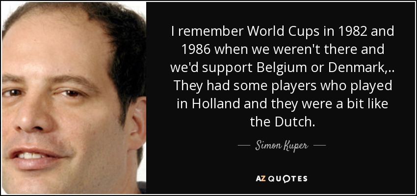 I remember World Cups in 1982 and 1986 when we weren't there and we'd support Belgium or Denmark, .. They had some players who played in Holland and they were a bit like the Dutch. - Simon Kuper