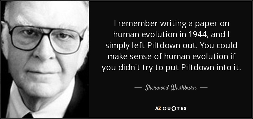 I remember writing a paper on human evolution in 1944, and I simply left Piltdown out. You could make sense of human evolution if you didn't try to put Piltdown into it. - Sherwood Washburn