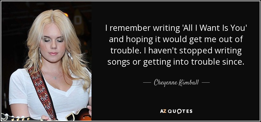 I remember writing 'All I Want Is You' and hoping it would get me out of trouble. I haven't stopped writing songs or getting into trouble since. - Cheyenne Kimball